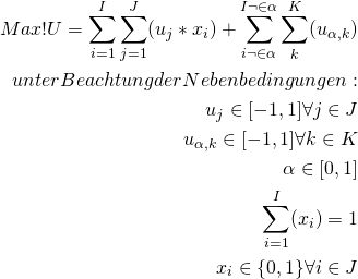 \begin{equation*} \begin{split} Max! U = \sum_{i=1}^I \sum_{j=1}^J (u_{j}*x_{i}) + \sum_{i \neg \in \alpha }^{I \neg \in \alpha } \sum_{k}^K (u_{ \alpha , k}) \\ unter Beachtung der Nebenbedingungen: \\ u_{j} \in [-1,1] \forall j \in J \\ u_{ \alpha , k} \in [-1,1] \forall k \in K \\ \alpha \in [0,1] \\ \sum_{i=1}^I (x_{i}) = 1 \\ x_{i} \in \{ 0,1 \} \forall i \in J \\ \end{split} \end{equation*}