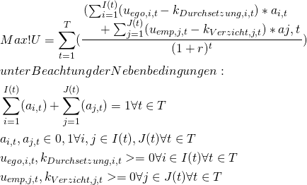 \begin{equation*} \begin{split} \begin{align*} & Max! U = \sum_{t=1}^{T} (\frac{\splitfrac{ ( \sum_{i=1}^{I(t)} (u_{ego,i,t}-k_{Durchsetzung,i,t})*a_{i,t} }{ + \sum_{j=1}^{J(t)} (u_{emp,j,t}-k_{Verzicht,j,t})*a{j,t}}} {(1+r)^t}) \\ & unter Beachtung der Nebenbedingungen: \\ & \sum_{i=1}^{I(t)} (a_{i,t})+ \sum_{j=1}^{J(t)} (a_{j,t}) = 1 \forall t \in T \\ & a_{i,t}, a_{j,t} \in {0,1} \forall i,j \in I(t),J(t) \forall t \in T \\ & u_{ego,i,t}, k_{Durchsetzung,i,t} >= 0 \forall i \in I(t) \forall t \in T \\ & u_{emp,j,t}, k_{Verzicht,j,t} >= 0 \forall j \in J(t) \forall t \in T \\ \end{align*} \end{split} \end{equation*}